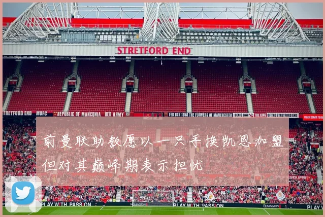 前曼联助教愿以一只手换凯恩加盟但对其巅峰期表示担忧
