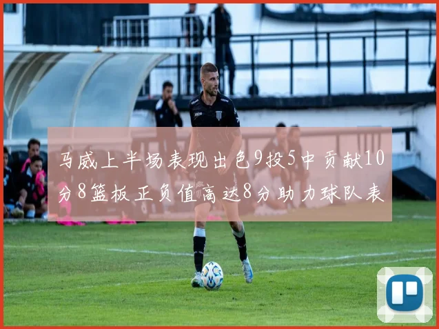 马威上半场表现出色9投5中贡献10分8篮板正负值高达8分助力球队表现