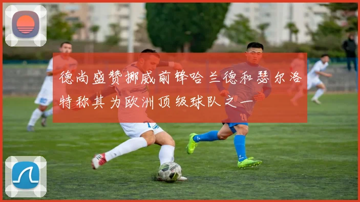 德尚盛赞挪威前锋哈兰德和瑟尔洛特称其为欧洲顶级球队之一