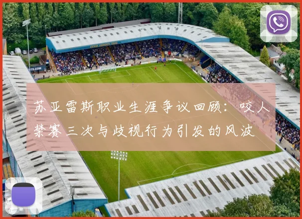 苏亚雷斯职业生涯争议回顾：咬人禁赛三次与歧视行为引发的风波