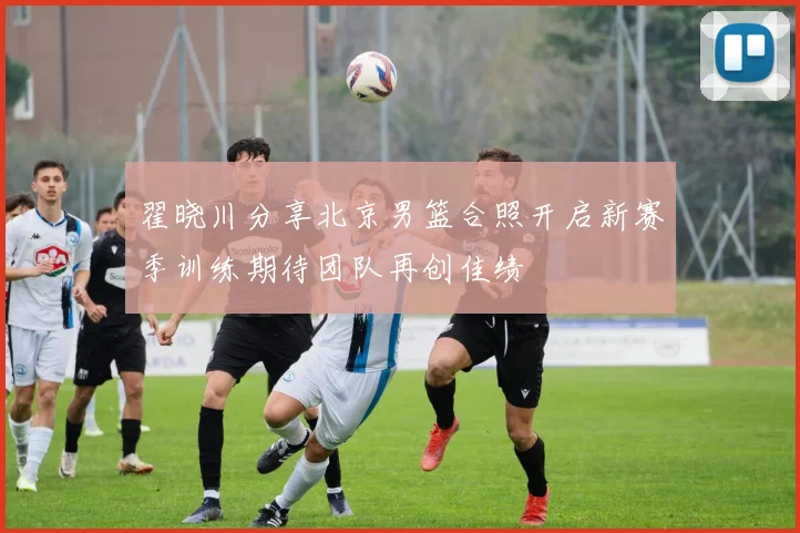 翟晓川分享北京男篮合照开启新赛季训练期待团队再创佳绩