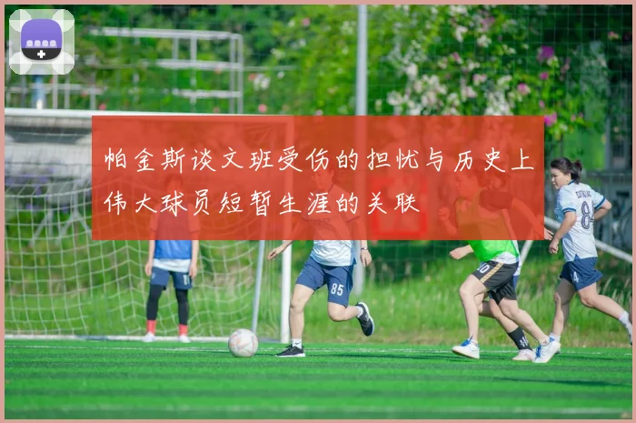 帕金斯谈文班受伤的担忧与历史上伟大球员短暂生涯的关联