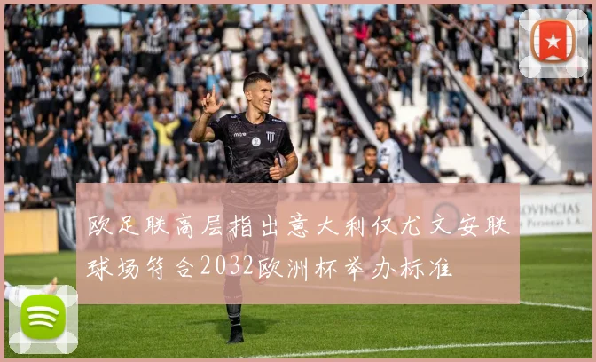 欧足联高层指出意大利仅尤文安联球场符合2032欧洲杯举办标准