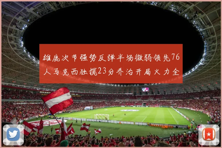 雄鹿次节强势反弹半场微弱领先76人马克西独揽23分乔治开局火力全开