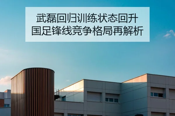 武磊回归训练状态回升 国足锋线竞争格局再解析